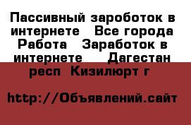 Пассивный зароботок в интернете - Все города Работа » Заработок в интернете   . Дагестан респ.,Кизилюрт г.